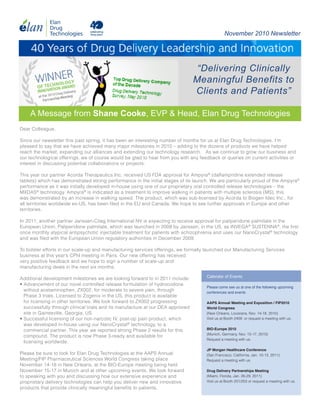 November 2010 Newsletter


     40 Years of Drug Delivery Leadership and Innovation
                                                                                  “Delivering Clinically
                                                                                 Meaningful Benefits to
                                                                                 Clients and Patients”

    A Message from Shane Cooke, EVP & Head, Elan Drug Technologies
Dear Colleague,

Since our newsletter this past spring, it has been an interesting number of months for us at Elan Drug Technologies. I’m
pleased to say that we have achieved many major milestones in 2010 – adding to the dozens of products we have helped
reach the market, expanding our alliances and extending our technology research. As we continue to grow our business and
our technological offerings, we of course would be glad to hear from you with any feedback or queries on current activities or
interest in discussing potential collaborations or projects.

This year our partner Acorda Therapeutics Inc. received US FDA approval for Ampyra® (dalfampridine extended release
tablets) which has demonstrated strong performance in the initial stages of its launch. We are particularly proud of the Ampyra®
performance as it was initially developed in-house using one of our proprietary oral controlled release technologies – the
MXDAS® technology. Ampyra® is indicated as a treatment to improve walking in patients with multiple sclerosis (MS); this
was demonstrated by an increase in walking speed. The product, which was sub-licensed by Acorda to Biogen Idec Inc., for
all territories worldwide ex-US, has been filed in the EU and Canada. We hope to see further approvals in Europe and other
territories.

In 2011, another partner Janssen-Cilag International NV is expecting to receive approval for paliperidone palmitate in the
European Union. Paliperidone palmitate, which was launched in 2009 by Janssen, in the US, as INVEGA® SUSTENNA®, the first
once monthly atypical antipsychotic injectable treatment for patients with schizophrenia and uses our NanoCrystal® technology
and was filed with the European Union regulatory authorities in December 2009.

To bolster efforts in our scale-up and manufacturing services offerings, we formally launched our Manufacturing Services
business at this year’s CPhI meeting in Paris. Our new offering has received
very positive feedback and we hope to sign a number of scale-up and
manufacturing deals in the next six months.
                                                                                     Calendar of Events
Additional development milestones we are looking forward to in 2011 include:
• Advancement of our novel controlled release formulation of hydrocodone
                                                                                     Please come see us at one of the following upcoming
  without acetaminophen, ZX002, for moderate to severe pain, through                 conferences and events
  Phase 3 trials. Licensed to Zogenix in the US, this product is available
  for licensing in other territories. We look forward to ZX002 progressing           AAPS Annual Meeting and Exposition / FIP2010
  successfully through clinical trials and its manufacture at our DEA approved       World Congress
  site in Gainesville, Georgia, US.                                                  (New Orleans, Louisiana, Nov. 14-18, 2010)
• Successful licensing of our non-narcotic IV, post-op pain product, which           Visit us at Booth 2409 or request a meeting with us.
  was developed in-house using our NanoCrystal® technology, to a
  commercial partner. This year we reported strong Phase 2 results for this          BIO-Europe 2010
                                                                                     (Munich, Germany, Nov. 15-17, 2010)
  compound. The product is now Phase 3-ready and available for
                                                                                     Request a meeting with us.
  licensing worldwide.
                                                                                     JP Morgan Healthcare Conference
Please be sure to look for Elan Drug Technologies at the AAPS Annual                 (San Francisco, California, Jan. 10-13, 2011)
Meeting/FIP Pharmaceutical Sciences World Congress taking place                      Request a meeting with us.
November 14-18 in New Orleans, at the BIO-Europe meeting being held
November 15-17 in Munich and at other upcoming events. We look forward               Drug Delivery Partnerships Meeting
to speaking with you and discussing how our extensive experience and                 (Miami, Florida, Jan. 26-29, 2011)
proprietary delivery technologies can help you deliver new and innovative            Visit us at Booth 201/203 or request a meeting with us.
products that provide clinically meaningful benefits to patients.
 