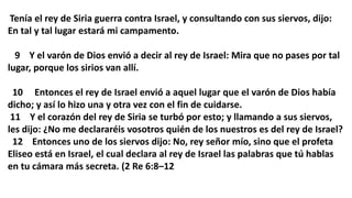 Tenía el rey de Siria guerra contra Israel, y consultando con sus siervos, dijo:
En tal y tal lugar estará mi campamento.
9 Y el varón de Dios envió a decir al rey de Israel: Mira que no pases por tal
lugar, porque los sirios van allí.
10 Entonces el rey de Israel envió a aquel lugar que el varón de Dios había
dicho; y así lo hizo una y otra vez con el fin de cuidarse.
11 Y el corazón del rey de Siria se turbó por esto; y llamando a sus siervos,
les dijo: ¿No me declararéis vosotros quién de los nuestros es del rey de Israel?
12 Entonces uno de los siervos dijo: No, rey señor mío, sino que el profeta
Eliseo está en Israel, el cual declara al rey de Israel las palabras que tú hablas
en tu cámara más secreta. (2 Re 6:8–12
 