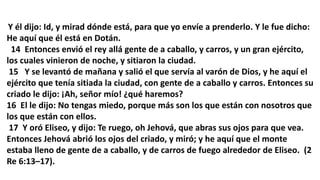 Y él dijo: Id, y mirad dónde está, para que yo envíe a prenderlo. Y le fue dicho:
He aquí que él está en Dotán.
14 Entonces envió el rey allá gente de a caballo, y carros, y un gran ejército,
los cuales vinieron de noche, y sitiaron la ciudad.
15 Y se levantó de mañana y salió el que servía al varón de Dios, y he aquí el
ejército que tenía sitiada la ciudad, con gente de a caballo y carros. Entonces su
criado le dijo: ¡Ah, señor mío! ¿qué haremos?
16 El le dijo: No tengas miedo, porque más son los que están con nosotros que
los que están con ellos.
17 Y oró Eliseo, y dijo: Te ruego, oh Jehová, que abras sus ojos para que vea.
Entonces Jehová abrió los ojos del criado, y miró; y he aquí que el monte
estaba lleno de gente de a caballo, y de carros de fuego alrededor de Eliseo. (2
Re 6:13–17).
 