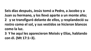 Seis días después, Jesús tomó a Pedro, a Jacobo y a
Juan su hermano, y los llevó aparte a un monte alto;
2 y se transfiguró delante de ellos, y resplandeció su
rostro como el sol, y sus vestidos se hicieron blancos
como la luz.
3 Y he aquí les aparecieron Moisés y Elías, hablando
con él. (Mt 17:1–3).
 