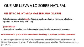 QUE ME LLEVA A LO SOBRE NATURAL
UN ESTILO DE INTIMIDA MAS SERCANO DE JESUS
Seis días después, Jesús tomó a Pedro, a Jacobo y a Juan su hermano, y los llevó
aparte a un monte alto; (Mt 17:1).
paralambáno;
Se relaciono con ellos mas íntimamente como familia para asumir un cargo.
Jesus le muestra que el es el cumplimiento de la lay y la profecia, habla de revelacion
y se transfiguró delante de ellos, y resplandeció su rostro como el sol, y sus vestidos se
hicieron blancos como la luz. 3 Y he aquí les aparecieron Moisés y Elías, hablando con él. .
(Mt 17:2–3)
 