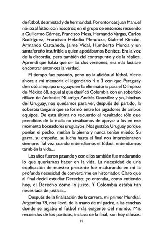 12
de fútbol, de amistad y de hermandad. Por entonces Juan Manuel
no iba al fútbol con nosotros; en el grupo de entonces recuerdo
a Guillermo Gómez, Francisco Mesa, Hernando Vargas, Carlos
Rodríguez, Francisco Heladio Mendoza, Gabriel Rincón,
Armando Castañeda, Jaime Vidal, Humberto Murcia y un
santafereño insufrible a quien apodábamos Benítez. Era la voz
de la discordia, pero también del contrapunto y de la réplica.
Aprendí que había que oir las dos versiones; era más factible
encontrar entonces la verdad.
El tiempo fue pasando, pero no la afición al fútbol. Viene
ahora a mi memoria el legendario 4 x 3 con que Paraguay
derrotó al equipo uruguayo en la eliminatoria para el Olímpico
de México 68, aquel al que clasificó Colombia con un soberbio
riflazo de Andrade: Mi amigo Andrés González y yo, hinchas
del Uruguay, nos quedamos para ver, después del partido, la
soberbia tángana que se formó entre los jugadores de ambos
equipos. De esta última no recuerdo el resultado; sólo que
prendidos de la malla no cesábamos de apoyar a los en ese
momento boxeadores uruguayos. Nos gustaba Uruguay porque
ponían el pecho, metían la pierna y nunca tenían miedo. Su
garra, su empeño, su lucha hasta el final nos impresionaron
siempre. Tal vez cuando entendíamos el fútbol, entendíamos
también la vida...
Los años fueron pasando y con ellos también fue madurando
lo que queríamos hacer en la vida. La necesidad de una
explicación de nuestro presente fue madurando en mí la
profunda necesidad de convertirme en historiador. Claro que
al final decidí estudiar Derecho; yo entendía, como entiendo
hoy, el Derecho como lo justo. Y Colombia estaba tan
necesitada de justicia...
Después de la finalización de la carrera, mi primer Mundial,
Argentina 78, nos llevó, de la mano de mi padre, a las canchas
donde se jugaba el fútbol más exigente del mundo. Mis
recuerdos de los partidos, incluso de la final, son hoy difusos.
 