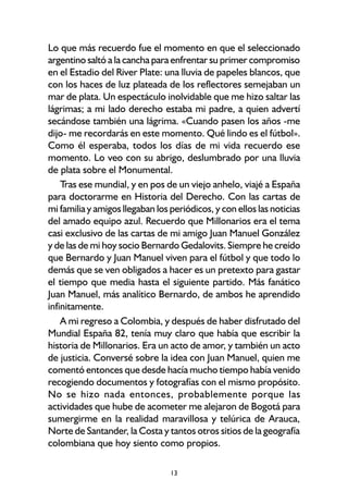 13
Lo que más recuerdo fue el momento en que el seleccionado
argentino saltó a la cancha para enfrentar su primer compromiso
en el Estadio del River Plate: una lluvia de papeles blancos, que
con los haces de luz plateada de los reflectores semejaban un
mar de plata. Un espectáculo inolvidable que me hizo saltar las
lágrimas; a mi lado derecho estaba mi padre, a quien advertí
secándose también una lágrima. «Cuando pasen los años -me
dijo- me recordarás en este momento. Qué lindo es el fútbol».
Como él esperaba, todos los días de mi vida recuerdo ese
momento. Lo veo con su abrigo, deslumbrado por una lluvia
de plata sobre el Monumental.
Tras ese mundial, y en pos de un viejo anhelo, viajé a España
para doctorarme en Historia del Derecho. Con las cartas de
mi familia y amigos llegaban los periódicos, y con ellos las noticias
del amado equipo azul. Recuerdo que Millonarios era el tema
casi exclusivo de las cartas de mi amigo Juan Manuel González
y de las de mi hoy socio Bernardo Gedalovits. Siempre he creído
que Bernardo y Juan Manuel viven para el fútbol y que todo lo
demás que se ven obligados a hacer es un pretexto para gastar
el tiempo que media hasta el siguiente partido. Más fanático
Juan Manuel, más analítico Bernardo, de ambos he aprendido
infinitamente.
A mi regreso a Colombia, y después de haber disfrutado del
Mundial España 82, tenía muy claro que había que escribir la
historia de Millonarios. Era un acto de amor, y también un acto
de justicia. Conversé sobre la idea con Juan Manuel, quien me
comentó entonces que desde hacía mucho tiempo había venido
recogiendo documentos y fotografías con el mismo propósito.
No se hizo nada entonces, probablemente porque las
actividades que hube de acometer me alejaron de Bogotá para
sumergirme en la realidad maravillosa y telúrica de Arauca,
Norte de Santander, la Costa y tantos otros sitios de la geografía
colombiana que hoy siento como propios.
 