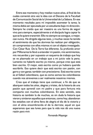 14
Entre ese momento y hoy median nueve años, al final de los
cuales comenté otra vez la idea con el Decano de la Facultad
de Comunicación Social de la Universidad de La Sabana. En ese
momento resultaba para mí imposible acometer la tarea; la
misma debía ser ejecutada por un estudiante bajo mi dirección.
Siempre he creído que ser maestro es una forma de seguir
vivo para siempre, especialmente si el discípulo logra captar lo
que se le quiere transmitir. Ello no siempre se consigue, o mejor,
casi nunca. He dirigido algunas tesis, y muchas veces he tenido
el sentimiento de que los alumnos las realizan por obligación,
sin compromiso con ellos mismos ni con el objeto investigado.
Con César Ruiz De la Torre fue diferente. Su profundo amor
por Millonarios lo llevó a entender mi pasión, mis sentimientos,
mis recuerdos y por supuesto un esquema de trabajo que hoy
se ve plasmado en un trabajo que a mi juicio vale la pena.
Lamento no haberlo escrito yo mismo, porque creo que está
bien escrito. O mejor, está escrito como yo hubiera querido
escribirlo. Eso quiere decir que está escrito con pasión, con
garra y con ganas; también con preciosismo. Está escrito como
es el fútbol colombiano, que es como somos los colombianos
cuando nos atrevemos a ser realmente nosotros mismos.
Creo que el trabajo tiene que continuar, a fin de que se
abarquen todos los años, alegres y tristes, de la historia de una
pasión que aprendí con mi padre y que para fortuna mía
comparto con muchos colombianos. En este sentido, esta
historia es también la de muchos, es sin duda la historia que
vieron y sintieron aquellos que entonces, como hoy, abandonan
los estadios con el alma llena de alegría el día de la victoria y
con el alma ensombrecida el de la derrota; aquel en que
esperamos que sea lunes para que la vida nos dé una nueva
razón para vivir.
Fernando Mayorga
 