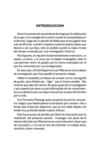 INTRODUCCION
Sentir la emoción de una tarde de domingo por la celebración
de un gol, o la nostalgia de la noche cuando es acompañada por
la derrota, luego de un partido de fútbol que se ha jugado hace
más de 40 años, cuando ni siquiera nuestros padres sabían que
íbamos a ser sus hijos, sólo es posible cuando se viaja a través
del tiempo motivado por una investigación histórica.
Para lograrla, se requiere fundamentalmente motivación, un
asesor, un tema, y el amor por el objeto investigado, todo lo
cual permite revivir el pasado con la misma intensidad con el
que fue vivenciado por sus protagonistas.
En este caso, el Club Deportivo Los Millonarios fue el objeto
de investigación que hizo posible el presente trabajo.
Había la necesidad y el deseo de cumplir con la monografía
de grado, pero faltaba ese “algo” que la hiciera posible. Ese
encanto que sale del interior de quien gusta de la investigación
y esa maestría de quien ya está disfrutando de los conocimien-
tos y la sabiduría que nos deja el escudriñar el paso del hombre
por la vida.
Fue Fernando Mayorga quien propició ese primer encuen-
tro mágico que desencadenó la excitación por conocer más a
fondo esta institución deportiva, que ya nos había dejado una
huella muy profunda desde nuestra infancia.
Este fue el punto de partida que liberó la motivación para la
realización del presente estudio. Investigar una parte de la
historia del club Los Millonarios era como descubrir el por qué
de una pasión, y a la vez el reto de enfrentar un trabajo serio,
científico y bien orientado.
 