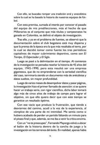 16
Con ello, se buscaba romper una tradición oral y anecdótica
sobre la cual se ha basado la historia de nuestros equipos de fút-
bol.
Con esta premisa, sumada al interés por conocer el pasado
del equipo de mis predilecciones, más el hecho de que
Millonarios es el conjunto que más títulos y campeonatos ha
ganado en Colombia, se definió el objeto de investigación.
Tras ello, y ya en el problema de fuentes, se observó que la
documentación sobre el club bogotano está muy dispersa y
que la prensa de la época era la que más resaltaba el tema, por
lo cual se decidió tomar como fuente los tres periódicos
capitalinos de mayor cubrimiento deportivo, como son El
Tiempo, El Espectador y El Siglo.
Luego se pasó a la delimitación en el tiempo. Al comienzo
de la investigación se pensaba reseñar la historia de 45 años del
equipo, 1945-1990, pero esta resultó ser una empresa
gigantesca, que de no emprenderse con la seriedad científica
del caso, terminaría siendo un documento más de anécdotas y
datos sueltos, sin mayor profundidad.
Luego de varios meses de desempolvar datos y pasar páginas,
la investigación hizo el primer llamado de atención: si se quiere
hacer un trabajo serio, con rigor científico, dicha labor tomará
algo más de cinco años de trabajo de campo para lograr el
objetivo, sin que ello quiera decir que con este tiempo se
garantice un resultado óptimo.
Con ese vacío que produce la frustración, que tiende a
desviarnos del camino, acudí a la voz de la experiencia, al
cómplice de una parte de mi intimidad. Me sentía como si
hubiera acabado de perder un partido faltando un minuto para
el pitazo final y que, además, se me iba a venir la crítica encima.
Con un “no te preocupes”, Fernando Mayorga volvió a ubicar
el balón de la historia dentro de la cancha de juego y la
investigación en los terrenos del éxito. En realidad, apenas había
 