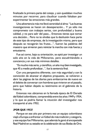 17
finalizado la primera parte del cotejo, y aún quedaban muchos
minutos por recorrer, para claudicar cuando faltaban por
experimentar las emociones más grandes.
Una advertencia más me llevó serenidad al alma: “Las buenas
investigaciones se hacen sin desesperación... Y yo sólo me
comprometo con trabajos serios, con profundidad y buena
calidad, y no para salir del paso... Entonces tienes que tomar
una decisión... Pero no te olvides que la desilusión hace parte
de este tipo de empresas, de la investigación misma, pero que
después se recogerán los frutos...”, fueron las palabras del
maestro que sirvieron para reiniciar la marcha con más fuerza y
entusiasmo.
Fue así como, bajo su orientación, se optó por investigar un
solo año en la vida de Millonarios, pero escudriñándolo a
conciencia y en sus más mínimos detalles.
“Es mucho más serio, y científico, unañomuybieninvestigado,
que 45 a medio profundizar...”, fue la sentencia final.
Con una perspectiva diferente, con más seguridad y con la
convicción de alcanzar el objetivo propuesto, se volvieron a
abrir las páginas de los diarios para embarcarme de nuevo en
el deleite de conversar con hombres que vivieron en el pasado,
pero que habían dejado su testimonio en el gabinete de la
historia.
Entonces nos ubicamos en la llamada época de El Dorado
del fútbol colombiano, comprendida entre los años 1949 y 1954,
y lo que se podría llamar la intuición del investigador nos
transportó al año 1952.
¿POR QUE 1952?
Porque en ese año por primera vez un equipo colombiano
viajó a Europa a enfrentar un fútbol de más tradición y categoría,
y ese equipo fue Millonarios, que además le ganó al encopetado
Real Madrid en su estadio en la celebración de sus Bodas de Oro.
+
 