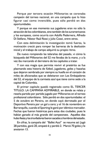18
Porque por tercera ocasión Millonarios se coronaba
campeón del torneo nacional, en una campaña que lo hizo
figurar casi como invencible, pues sólo perdió en dos
oportunidades.
Y porque en ese momento sus jugadores eran no sólo la
atracción de los colombianos, sino también de los suramericanos
y los europeos, como ocurría con Adolfo Pedernera, Alfredo
Di Stéfano, Néstor Raúl Rossi y Julio Cozzi, entre otros.
Con esta delimitación la investigación tomó fuerza, la
motivación creció para romper las barreras de la desilusión
inicial y el trabajo de campo adquirió su propio ritmo.
De nuevo rompiendo las telarañas del pasado, vi cómo la
búsqueda del Millonarios del 52 me llevaba de la mano, y a la
vez iba marcando el derrotero de los capítulos a tratar.
Y con esa magia que permite revivir el pretérito se fue
plasmando esta historia de fútbol, jugadores, goles y hazañas
que dejaron sembrada por siempre su huella en el corazón de
miles de aficionados que se deleitaron con Los Embajadores
del 52, el equipo de la camiseta azul que tiene como sede a la
capital de Colombia.
El primer capítulo quedó registrado como EL TERCER
TITULO: LA CAMPAÑA ADMIRABLE, en donde se relata y
reseña partido por partido jugado por Millonarios en el torneo
profesional colombiano. Sólo perdió en dos oportunidades: el
5 de octubre en Pereira, en donde cayó derrotado por el
Deportivo Pereira por un gol a cero; y el 16 de noviembre en
Barranquilla, cuando el Sporting le ganó por idéntico marcador.
Fechas que fueron históricas para estas dos ciudades, pues le
habían ganado al más grande del campeonato. Aquellos días
hubofiestaylostriunfadoresfueronsacadosahombrosdelestadio.
En cifras, la campaña del “Ballet Azul” se resume así: Jugó
28 partidos, ganó 20, empató 6 y perdió 2. Marcó 70 goles y le
anotaron 13.
 