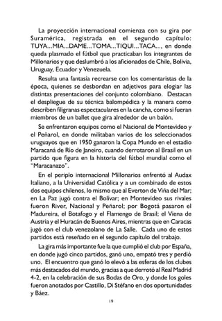 19
La proyección internacional comienza con su gira por
Suramérica, registrada en el segundo capítulo:
TUYA...MIA...DAME...TOMA...TIQUI...TACA..., en donde
queda plasmado el fútbol que practicaban los integrantes de
Millonarios y que deslumbró a los aficionados de Chile, Bolivia,
Uruguay, Ecuador y Venezuela.
Resulta una fantasía recrearse con los comentaristas de la
época, quienes se desbordan en adjetivos para elogiar las
distintas presentaciones del conjunto colombiano. Destacan
el despliegue de su técnica balompédica y la manera como
describen filigranas espectaculares en la cancha, como si fueran
miembros de un ballet que gira alrededor de un balón.
Se enfrentaron equipos como el Nacional de Montevideo y
el Peñarol, en donde militaban varios de los seleccionados
uruguayos que en 1950 ganaron la Copa Mundo en el estadio
Maracaná de Río de Janeiro, cuando derrotaron al Brasil en un
partido que figura en la historia del fútbol mundial como el
“Maracanazo”.
En el periplo internacional Millonarios enfrentó al Audax
Italiano, a la Universidad Católica y a un combinado de estos
dos equipos chilenos, lo mismo que al Everton de Viña del Mar;
en La Paz jugó contra el Bolívar; en Montevideo sus rivales
fueron River, Nacional y Peñarol; por Bogotá pasaron el
Madureira, el Botafogo y el Flamengo de Brasil; el Viena de
Austria y el Huracán de Buenos Aires, mientras que en Caracas
jugó con el club venezolano de La Salle. Cada uno de estos
partidos está reseñado en el segundo capítulo del trabajo.
La gira más importante fue la que cumplió el club por España,
en donde jugó cinco partidos, ganó uno, empató tres y perdió
uno. El encuentro que ganó lo elevó a las esferas de los clubes
más destacados del mundo, gracias a que derrotó al Real Madrid
4-2, en la celebración de sus Bodas de Oro, y donde los goles
fueron anotados por Castillo, Di Stéfano en dos oportunidades
y Báez.
 
