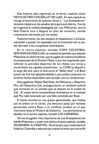 20
Esta historia está registrada en el tercer capítulo como
FIESTA DE ORO CON BALLET DE LUJO. En este capítulo se
recoge el testimonio de quienes vieron a “Los Embajadores”
dictando cátedra en los estadios de la península ibérica. Fue de
tal magnitud la calidad desplegada por Los Millonarios, que el
Real Madrid vino a Bogotá en plan de revancha, siendo
nuevamente derrotado por los azules.
Posteriormente, los dos equipos se desplazaron a Caracas,
volviendo a quedar los españoles con la frustración de no po-
der derrotar a los campeones colombianos.
En el cuarto capítulo, titulado COPA COLOMBIA:
SINFONIA INCONCLUSA, se reseñan los partidos que disputó
Millonarios en dicho torneo, que se jugaba de manera simultánea
al campeonato de la División Mayor y que fue organizado para
reforzar la actividad deportiva de los clubes con miras a
incrementar sus ingresos económicos. La COPA se disputó a
lo largo del año, pero la final entre el “Ballet Azul” y el Boca
Juniors de Cali fue aplazada debido a que ambos conjuntos no
tuvieron fechas disponibles para cumplir con su compromiso.
Dos jugadores, Néstor Raúl Rossi, de Millonarios, y Alejandro
Mur, del Deportivo Cali, protagonizaron un incidente judicial
que comenzó en un partido que se disputó en la ciudad de
Cali. El cotejo tomó características dramáticas en el instante
que Mur salió lesionado por una falta cometida por Rossi.
El hecho termina en una gresca generalizada, que finaliza
con el árbitro en la cárcel, una denuncia penal por lesiones
personales contra Rossi y un conflicto jurídico en el que
interviene hasta el Ministro de Gobierno. Los pormenores se
detallan en el quinto capítulo, titulado LOS CARNEROS.
Tal vez el jugador más importante de Los Embajadores fue
Adolfo Pedernera, a quien se le dedica el sexto capítulo, titulado
PEDERNERA: EL MAESTRO. De él se dice que revolucionó el
fútbol en Colombia y además que impuso el estilo que maravilló
 