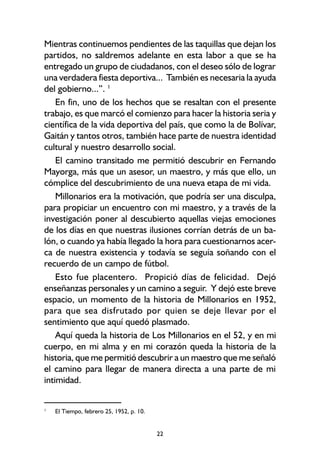 22
Mientras continuemos pendientes de las taquillas que dejan los
partidos, no saldremos adelante en esta labor a que se ha
entregado un grupo de ciudadanos, con el deseo sólo de lograr
una verdadera fiesta deportiva... También es necesaria la ayuda
del gobierno...”. 1
En fin, uno de los hechos que se resaltan con el presente
trabajo, es que marcó el comienzo para hacer la historia seria y
científica de la vida deportiva del país, que como la de Bolívar,
Gaitán y tantos otros, también hace parte de nuestra identidad
cultural y nuestro desarrollo social.
El camino transitado me permitió descubrir en Fernando
Mayorga, más que un asesor, un maestro, y más que ello, un
cómplice del descubrimiento de una nueva etapa de mi vida.
Millonarios era la motivación, que podría ser una disculpa,
para propiciar un encuentro con mi maestro, y a través de la
investigación poner al descubierto aquellas viejas emociones
de los días en que nuestras ilusiones corrían detrás de un ba-
lón, o cuando ya había llegado la hora para cuestionarnos acer-
ca de nuestra existencia y todavía se seguía soñando con el
recuerdo de un campo de fútbol.
Esto fue placentero. Propició días de felicidad. Dejó
enseñanzas personales y un camino a seguir. Y dejó este breve
espacio, un momento de la historia de Millonarios en 1952,
para que sea disfrutado por quien se deje llevar por el
sentimiento que aquí quedó plasmado.
Aquí queda la historia de Los Millonarios en el 52, y en mi
cuerpo, en mi alma y en mi corazón queda la historia de la
historia, que me permitió descubrir a un maestro que me señaló
el camino para llegar de manera directa a una parte de mi
intimidad.
1
El Tiempo, febrero 25, 1952, p. 10.
 