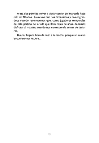 23
A esa que permite volver a vibrar con un gol marcado hace
más de 40 años. La misma que nos dimensiona y nos engran-
dece cuando reconocemos que, como jugadores temporales
de este partido de la vida que lleva miles de años, debemos
disfrutar al máximo cuando nos corresponde actuar de titula-
res.
Bueno, llegó la hora de salir a la cancha, porque un nuevo
encuentro nos espera...
 