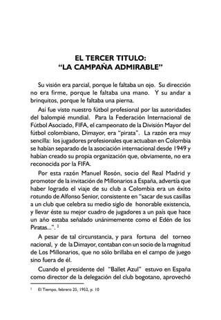 EL TERCER TITULO:
“LA CAMPAÑA ADMIRABLE”
Su visión era parcial, porque le faltaba un ojo. Su dirección
no era firme, porque le faltaba una mano. Y su andar a
brinquitos, porque le faltaba una pierna.
Así fue visto nuestro fútbol profesional por las autoridades
del balompié mundial. Para la Federación Internacional de
Fútbol Asociado, FIFA, el campeonato de la División Mayor del
fútbol colombiano, Dimayor, era “pirata”. La razón era muy
sencilla: los jugadores profesionales que actuaban en Colombia
se habían separado de la asociación internacional desde 1949 y
habían creado su propia organización que, obviamente, no era
reconocida por la FIFA.
Por esta razón Manuel Rosón, socio del Real Madrid y
promotor de la invitación de Millonarios a España, advertía que
haber logrado el viaje de su club a Colombia era un éxito
rotundo de Alfonso Senior, consistente en “sacar de sus casillas
a un club que celebra su medio siglo de honorable existencia,
y llevar éste su mejor cuadro de jugadores a un país que hace
un año estaba señalado unánimemente como el Edén de los
Piratas...”. 2
A pesar de tal circunstancia, y para fortuna del torneo
nacional, y de la Dimayor, contaban con un socio de la magnitud
de Los Millonarios, que no sólo brillaba en el campo de juego
sino fuera de él.
Cuando el presidente del “Ballet Azul” estuvo en España
como director de la delegación del club bogotano, aprovechó
2
El Tiempo, febrero 25, 1952, p. 10
 