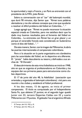 26
la oportunidad y viajó a Francia, y en París se entrevistó con el
presidente de la FIFA, Jules Rimet.
Sobre su conversación con el “zar” del balompié mundial,
que duró 90 minutos, dijo Senior que “Rimet tuvo palabras
alentadoras y me dio valiosos consejos que creo que ayudarán
a resolver el difícil problema del fútbol en Colombia...”. 3
Luego agregó que “Rimet no puede reconocer la situación
especial creada en Colombia, pero me satisface decir que ha
dado muy buenos resultados para el fomento del fútbol en
Colombia... La entrevista con Rimet fue un gran placer y un
porque el venerable francés está considerado en Sudamérica
como el dios del fútbol...”. 4
De esta manera, Senior, con la imagen de Millonarios, le abría
las puertas internacionales al campeonato colombiano.
Pero si la situación en la parte organizativa era clandestina
para las autoridades del fútbol, en lo deportivo era diferente.
El “pirata” había descubierto su tesoro y disfrutaba a sus an-
chas de “El Dorado”.
El descubrimiento de esta mina futbolística se inició en 1948,
año en que se organiza el profesionalismo en Colombia y los
equipos dan sus primeros pasos para estructurarse como clu-
bes deportivos.
El 17 de junio del año 48, la Adefútbol (asociación que
orientaba y organizaba el balompié colombiano) citó para una
reunión a los clubes y estableció el fútbol profesional.
A los dos meses, 15 de agosto, se inicia el primer
campeonato. El título es conquistado por el Independiente
Santa Fe, que obtiene 27 puntos; en el segundo lugar quedó
Junior con 23, tercero Deportes Caldas con 22 y cuarto
Millonarios con 19 puntos. El goleador fue el argentino Alfredo
3
El Tiempo, abril 18, 1952, p. 8.
4.
El Tiempo, abril 18, 1952, p. 8.
 
