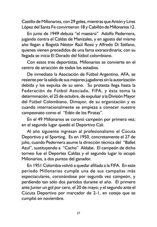 27
Castillo de Millonarios, con 29 goles, mientras que Antón y Lires
López del Santa Fe convirtieron 18 y Cabillón deMillonarios 12.
En junio de 1949 debuta “el maestro” Adolfo Pedernera,
jugando contra el Caldas de Manizales, y en agosto del mismo
año llegan a Bogotá Néstor Raúl Rossi y Alfredo Di Stéfano,
quienes vienen precedidos de una fama extraordinaria; con su
llegada se inicia El Dorado del fútbol colombiano.
Con estos tres deportistas, Millonarios se convierte en el
centro de atracción de todos los estadios.
De inmediato la Asociación de Fútbol Argentino, AFA, se
resiente por la salida de sus mejores jugadores sin la autorización
debida y los expulsa de su seno. Su protesta llega hasta la
Federación de Fútbol Asociado, FIFA, y ésta toma la
determinación, el 25 de octubre, de expulsar a la División Mayor
del Fútbol Colombiano, Dimayor, de su organización y es
cuando internacionalmente se empieza a conocer nuestro
campeonato como el “Edén de los Piratas”.
En el 49 Millonarios se coronó campeón por primera vez;
en el segundo lugar quedó el Deportivo Cali.
Al año siguiente ingresan al profesionalismo el Cúcuta
Deportivo y el Sporting. Es en 1950, concretamente el 27 de
julio, cuando Pedernera asume la dirección técnica del “Ballet
Azul”, sustituyendo a “Cacho” Aldabe. El campeón de dicho
torneo fue el Deportes Caldas y el segundo lugar lo ocupó
Millonarios, a dos puntos del ganador.
En 1951 Colombia volvió a quedar afiliada a la FIFA. En este
período Millonarios cumple una de sus campañas más
espectaculares, coronándose por segunda vez campeón, y
perdiendo tan sólo dos partidos durante el año. El primero
ante Junior un gol por cero, el 20 de mayo; y el segundo ante el
Cúcuta Deportivo por marcador de 2-1, en cotejo que se
cumplió en noviembre.
 