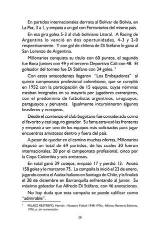 28
En partidos internacionales derrota al Bolívar de Bolivia, en
La Paz, 3 a 1, y empata a un gol con Ferroviarios del mismo país.
En esa gira golea 5-3 al club boliviano Litoral. A Racing de
Argentina lo venció en dos oportunidades, 4-3 y 2-0
respectivamente. Y con gol de chilena de Di Stéfano le gana al
San Lorenzo de Argentina.
Millonarios conquista su título con 60 puntos, el segundo
fue Boca Juniors con 49 y el tercero Deportivo Cali con 48. El
goleador del torneo fue Di Stéfano con 34 goles. 5
Con estos antecedentes llegaron “Los Embajadores” al
quinto campeonato profesional colombiano, que se cumplió
en 1952 con la participación de 15 equipos, cuyas nóminas
estaban integradas en su mayoría por jugadores extranjeros,
con el predominio de futbolistas argentinos, uruguayos,
paraguayos y peruanos. Igualmente incursionaron algunos
brasileros y europeos.
Desde el comienzo el club bogotano fue considerado como
el favorito y casi seguro ganador. Su fama atravesó las fronteras
y empezó a ser uno de los equipos más solicitados para jugar
encuentros amistosos dentro y fuera del país.
A pesar de quedar en el camino muchas ofertas, Millonarios
disputó un total de 69 partidos, de los cuales 30 fueron
internacionales, 28 por el campeonato profesional, cinco por
la Copa Colombia y seis amistosos.
En total ganó 39 cotejos, empató 17 y perdió 13. Anotó
158 goles y le marcaron 75. La campaña la inició el 23 de enero,
jugando contra el Audax Italiano en Santiago de Chile, y la finalizó
el 28 de diciembre en Barranquilla enfrentando al Junior. Su
máximo goleador fue Alfredo Di Stéfano, con 46 anotaciones.
No hay duda que esta campaña se puede calificar como
“admirable”.
5
PELAEZ RESTREPO, Hernán. «Nuestro Fútbol 1948-1976», Alfonso Rentería Editores,
1976, p. sin numeración.
 