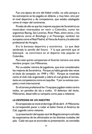 29
Fue una época de oro del fútbol criollo, no sólo porque a
los extranjeros se les pagaba en dólares, y muy bien, sino por
el nivel deportivo y de competencia, que estaba catalogado
como el mejor del continente.
Prueba de ello es que los mejores equipos de Suramérica se
mostraban interesados en venir a Colombia, como los
argentinos Racing, San Lorenzo, River Plate, entre otros, y los
brasileros como el Botafogo y el Flamengo; también los
europeos como el Real Madrid, el Viena de Austria y la selección
profesional de Hungría.
Era la bonanza deportiva y económica. La que dejó
sembrada la semilla del futuro. Y la que permitió que el
balompié se convirtiera en el deporte más popular en
Colombia.
Para este quinto campeonato el favorito número uno tenía
nombre propio: Los Millonarios.
Por su estelar nómina de jugadores, que eran considerados
los mejores de Suramérica. Porque ya había ganado dos veces
el título de campeón, en 1949 y 1951. Porque se mostraba
como el club más organizado y sobre el cual giraba el torneo,
tanto en competencia como en taquillas. Y por su exitosa cam-
paña a nivel internacional.
En el torneo profesional los 15 equipos jugaban todos contra
todos, en partidos de ida y vuelta. El defensor del título,
Millonarios, desarrolló su campaña como pasa a relatarse.
LA DESPEDIDA DE UN MAESTRO
El campeonato se inició el domingo 20 de abril. A Millonarios
le correspondió poner a rodar el balón frente al América de
Cali, jugando como visitante.
La presentación del equipo azul de Bogotá siempre colmaba
las expectativas de los aficionados en las distintas ciudades del
país. Cada vez que se anunciaba su presentación, se concitaba
 