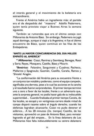30
el interés general y el movimiento de la boletería era
extraordinario.
Frente al América había un ingrediente más; el partido
era el de despedida del “maestro” Adolfo Pedernera,
quien tenía previsto viajar a Buenos Aires la semana
siguiente.
También se rumoraba que era el último cotejo con
Millonarios de Antonio Báez. Sin embargo, Pedernera no jugó
aquel domingo, aunque sí viajó a la Argentina; ni fue el último
encuentro de Báez, quien continuó en las filas de los
Embajadores.
“ANTE LA MAYOR CONCURRENCIA DEL DIA MILLOS
EMPATO AL AMERICA”
“ Millonarios: Cozzi, Ramírez y Stemberg; Benegas, Rossi
y Soria; Reyes, Mosquera, Castillo, Báez y Mourín.
“América: Felandro, Sanguinetti y Cuadros; Pacheco,
Mallarino y Spagnoulo; Guzmán, Castillo, Caraña, Ramos y
‘Shinola’ Aragón.
“La conformación del América para su encuentro frente a
un conjunto tan notable y poderoso, como el equipo campeón,
significaba una derrota, pese a lo cual las acciones en la cancha
y el resultado fueron sorprendentes. El primer tiempo terminó
uno a cero a favor de los locales, frente a un adversario que,
ante la sorpresa general, no podía hacer gala de su indiscutible
superioridad... Cuando finalizaba el primer tiempo Caraña, de
los locales, se escapó y en vertiginosa carrera desde mitad de
campo disparó rasante sobre el ángulo derecho, cuando los
defensas lograban alcanzarlo; Cozzi no pudo detener el
esférico... A los 28 minutos (2o. tiempo) Castillo, de los
visitantes, aprovechó un pase de Antonio Báez, para rematar
logrando el gol del empate... En la línea delantera de Los
Millonarios hizo falta indiscutiblemente su centro delantero
 