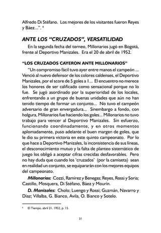 31
Alfredo Di Stéfano. Los mejores de los visitantes fueron Reyes
y Báez...”. 6
ANTE LOS “CRUZADOS”, VERSATILIDAD
En la segunda fecha del torneo, Millonarios jugó en Bogotá,
frente al Deportivo Manizales. Era el 20 de abril de 1952.
“LOS CRUZADOS CAYERON ANTE MILLONARIOS”
“Un compromiso fácil tuvo ayer entre manos el campeón ...
Venció al nuevo defensor de los colores caldenses, el Deportivo
Manizales, por el score de 5 goles a 1... El encuentro no merece
los honores de ser calificado como sensacional porque no lo
fue. Se jugó asordinado por la superioridad de los locales,
enfrentando a un grupo de buenas unidades que aún no han
tenido tiempo de formar un conjunto... No tuvo el campeón
adversario de gran envergadura... Sinembargo a fondo, con
holgura, Millonarios fue haciendo los goles... Millonarios no tuvo
trabajo para vencer al Deportivo Manizales. Sin esfuerzo,
funcionando coordinadamente, y en otros momentos
aplomadamente, puso adelante el buen margen de goles, que
le dio su primera victoria en este quinto campeonato. Por lo
que hace a Deportivo Manizales, la inconsistencia de sus líneas,
el desconocimiento mutuo y la falta de planteo sistemático de
juego los obligó a aceptar cifras crecidas desfavorables. Pero
no hay duda que cuando los ‘cruzados’ (por la camiseta) sean
en realidad un conjunto, se equipararán con los mejores equipos
del campeonato.
Millonarios: Cozzi, Ramírez y Benegas; Reyes, Rossi y Soria;
Castillo, Mosquera, Di Stéfano, Báez y Mourín.
D. Manizales: Cholo; Luengo y Rossi; Guzmán, Navarro y
Díaz; Villalba, G. Bianco, Avila, O. Bianco y Sotelo.
6
El Tiempo, abril 21, 1952, p. 15.
 