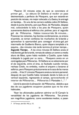 32
“Pasaron 32 minutos antes de que se concretara el
primer gol... Lo obtuvo Di Stéfano al recibir un pase
desinteresado y perfecto de Mosquera, que aun estando en
posición de remate, vio mejor colocado a La Saeta y le entregó
en bandeja... En uno de los corners cedidos cobra Di Stéfano,
desde la punta derecha, para que Rossi, de Manizales, despeje
mal, colocándole la bola a los pies de Mosquera, quien
suavemente destina el esférico a los piolines para el segundo
gol de Millonarios. Habían transcurrido 26 minutos...
Presionan los visitantes, hay bonitas combinaciones, se entona
el partido, se toman confianza los muchachos de la banda y
aprovechan la oportunidad para conseguir el único gol, por
intermedio de Gualberto Bianco, quien dispara templado a la
esquina... dos minutos más tarde termina el primer tiempo...
Segundo Tiempo... A los cinco minutos Di Stéfano anota el
más bonito gol de la tarde, remata de cabeza un centro a media
altura de Báez, quien había recibido a Castillo, quien había
trabajado la jugada por su zona... Mosquera anota en un
contragolpe para Millonarios. Di Stéfano se va velozmente por
el ala izquierda, entra al área, es fauleado cuando remata,
rechaza Cholo, no embolsa, vuelve el arquero a lanzarse al
esférico, pero Mosquera prácticamente se lo saca de las manos
y anida... A los 31 minutos Mosquera anota su tercero personal,
después de que Castillo había rematado dando la bola en el
vertical izquierdo, regresando al campo, aprovechando el
interior de Millonarios... Millonarios 5 Manizales 1...”. 7
Llamó la atención la alineación de Millonarios, debido a que
dos de sus jugadores ocuparon puestos que no les eran
habituales.
“Ayer los aficionados pudieron admirar en El Campín la
versatilidad de los jugadores de Millonarios. Tan pronto
son magníficos jugadores, como excelentes medios, o pasan
7 El Tiempo, abril 28, 1952, p. 10.
 