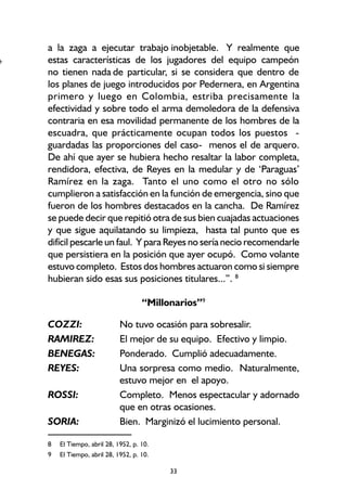 33
a la zaga a ejecutar trabajo inobjetable. Y realmente que
estas características de los jugadores del equipo campeón
no tienen nada de particular, si se considera que dentro de
los planes de juego introducidos por Pedernera, en Argentina
primero y luego en Colombia, estriba precisamente la
efectividad y sobre todo el arma demoledora de la defensiva
contraria en esa movilidad permanente de los hombres de la
escuadra, que prácticamente ocupan todos los puestos -
guardadas las proporciones del caso- menos el de arquero.
De ahí que ayer se hubiera hecho resaltar la labor completa,
rendidora, efectiva, de Reyes en la medular y de ‘Paraguas’
Ramírez en la zaga. Tanto el uno como el otro no sólo
cumplieron a satisfacción en la función de emergencia, sino que
fueron de los hombres destacados en la cancha. De Ramírez
se puede decir que repitió otra de sus bien cuajadas actuaciones
y que sigue aquilatando su limpieza, hasta tal punto que es
difícil pescarle un faul. Y para Reyes no sería necio recomendarle
que persistiera en la posición que ayer ocupó. Como volante
estuvo completo. Estos dos hombres actuaron como si siempre
hubieran sido esas sus posiciones titulares...”. 8
“Millonarios”9
COZZI: No tuvo ocasión para sobresalir.
RAMIREZ: El mejor de su equipo. Efectivo y limpio.
BENEGAS: Ponderado. Cumplió adecuadamente.
REYES: Una sorpresa como medio. Naturalmente,
estuvo mejor en el apoyo.
ROSSI: Completo. Menos espectacular y adornado
que en otras ocasiones.
SORIA: Bien. Marginizó el lucimiento personal.
8 El Tiempo, abril 28, 1952, p. 10.
9 El Tiempo, abril 28, 1952, p. 10.
+
 