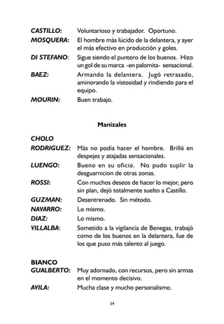 34
CASTILLO: Voluntarioso y trabajador. Oportuno.
MOSQUERA: El hombre más lúcido de la delantera, y ayer
el más efectivo en producción y goles.
DI STEFANO: Sigue siendo el puntero de los buenos. Hizo
un gol de su marca -en palomita- sensacional.
BAEZ: Armando la delantera. Jugó retrasado,
aminorando la vistosidad y rindiendo para el
equipo.
MOURIN: Buen trabajo.
Manizales
CHOLO
RODRIGUEZ: Más no podía hacer el hombre. Brilló en
despejes y atajadas sensacionales.
LUENGO: Bueno en su oficio. No pudo suplir la
desguarnicion de otras zonas.
ROSSI: Con muchos deseos de hacer lo mejor, pero
sin plan, dejó totalmente suelto a Castillo.
GUZMAN: Desentrenado. Sin método.
NAVARRO: Lo mismo.
DIAZ: Lo mismo.
VILLALBA: Sometido a la vigilancia de Benegas, trabajó
como de los buenos en la delantera, fue de
los que puso más talento al juego.
BIANCO
GUALBERTO: Muy adornado, con recursos, pero sin armas
en el momento decisivo.
AVILA: Mucha clase y mucho personalismo.
 