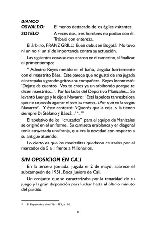 35
BIANCO
OSWALDO: El menos destacado de los ágiles visitantes.
SOTELO: A veces dos, tres hombres no podían con él.
Trabajó con entereza.
El árbitro, FRANZ GRILL: Buen debut en Bogotá. No tuvo
ni un no ni un sí de importancia contra su actuación.
Las siguientes cosas se escucharon en el camerino, al finalizar
el primer tiempo:
“ Adentro Reyes metido en el baño, alegaba fuertemente
con el maestrito Báez. Este parece que no gustó de una jugada
e increpaba a grandes gritos a su compañero. Reyes le contestó:
‘Dejate de cuentos. Vos te crees ya un sabihondo porque te
dicen maestrito...’. Por los lados del Deportivo Manizales... Se
levantó Luengo y le dijo a Navarro: ‘Está la pelota tan resbalosa
que no se puede agarrar ni con las manos. ¿Por qué no la cogés
Navarro?’. Y éste contestó: ‘¿Querés que la coja, si la tienen
siempre Di Stéfano y Báez?...’ “. 10
El apelativo de los “cruzados” para el equipo de Manizales
se originó en el uniforme. Su camiseta era blanca y en diagonal
tenía atravesada una franja, que era la novedad con respecto a
su antiguo atuendo.
Lo cierto es que los manizalitas quedaron cruzados por el
marcador de 5 a 1 frente a Millonarios.
SIN OPOSICION EN CALI
En la tercera jornada, jugada el 2 de mayo, aparece el
subcampeón de 1951, Boca Juniors de Cali.
Un conjunto que se caracterizaba por la tenacidad de su
juego y la gran disposición para luchar hasta el último minuto
del partido.
10
El Espectador, abril 28, 1952, p. 10.
 