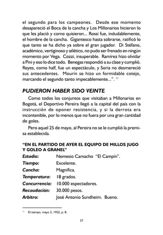 37
el segundo para los campeones. Desde ese momento
desapareció el Boca de la cancha y Los Millonarios hicieron lo
que les plació y como quisieron... Rossi fue, indudablemente,
el hombre de la cancha. Gigantesco hasta sobrarse, ratificó lo
que tanto se ha dicho ya sobre el gran jugador. Di Stéfano,
académico, vertiginoso y atlético, no pudo ser frenado en ningún
momento por Vega. Cozzi, insuperable. Ramírez hizo olvidar
a Pini y eso lo dice todo. Benegas respondió a su clase y cumplió.
Reyes, como half, fue un espectáculo, y Soria no desmereció
sus antecedentes. Mourín se hizo un formidable cotejo,
marcando el segundo tanto impecablemente...”. 11
PUDIERON HABER SIDO VEINTE
Como todos los conjuntos que visitaban a Millonarios en
Bogotá, el Deportivo Pereira llegó a la capital del país con la
instrucción de oponer resistencia, y si la derrota era
incontenible, por lo menos que no fuera por una gran cantidad
de goles.
Pero aquel 25 de mayo, al Pereira no se le cumplió la premi-
sa establecida.
“EN EL PARTIDO DE AYER EL EQUIPO DE MILLOS JUGO
Y GOLEO A GRANEL”
Estadio: Nemesio Camacho “El Campín”.
Tiempo: Excelente.
Cancha: Magnífica.
Temperatura: 18 grados.
Concurrencia: 10.000 espectadores.
Recaudación: 30.000 pesos.
Arbitro: José Antonio Sundheim. Bueno.
11
El tiempo, mayo 3, 1952, p. 8.
 
