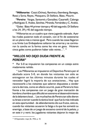 38
“Millonarios: Cozzi (Ochoa), Ramírez y Stemberg; Benegas,
Rossi y Soria; Reyes, Mosquera, Di Stéfano, Báez, Mourín.
“Pereira: Vargas, Santomé y González; Casartelli, Calonga
y Rodríguez; E. Avalos, Sánchez, Miranda, Fernández y C. Avalos.
“Goles: Báez 44 primer tiempo y 40 del segundo; Di Stéfano
a los 24, 39 y 45 del segundo tiempo.
“Millonarios es un cuadro que viene jugando sobrado. Ayer
los rivales pusieron todo el corazón, con el fin de sostenerse
en un plano más o menos igual. Pero cuando las cosas llegaron
a su límite Los Embajadores soltaron las amarras y se camina-
ron la cancha en la forma como les vino en gana. Hicieron
cinco goles como pudieron haber sido veinte...”. 12
“MILLOS NO DEJO DUDA FRENTE AL
PEREIRA”
* Por 5-0 se impusieron los campeones en un cotejo extre
madamente reñido.
“ Los Millonarios se impusieron al Deportivo Pereira por el
abultado score 5-0, en donde los visitantes tan sólo se
entregaron en los últimos minutos durante los cuales el
vencedor logró la mayoría de sus anotaciones... Hay que
reconocerle a los visitantes que salieron dispuestos a vender
cara la derrota, como en efecto ocurrió, pues el Pereira lo hizo
frente a los campeones con un juego de gran marcación de
hombre a hombre que dificultó en extremo el desenvolvimiento
de la delantera local... Los muchachos de Pereira tan sólo dieron
su brazo a torcer cuando la táctica local -que fue la más indicada
en esta oportunidad- de ablandamiento dio sus frutos, esto es,
cuando los visitantes acusaron la fatiga a la que los sometió su
enemigo, a base de un juego de excesivo control de la pelota, y
en este ir y venir, los jugadores visitantes dejaron lo mejor de
12
El Espectador, mayo 26, 1952, p. 10.
 