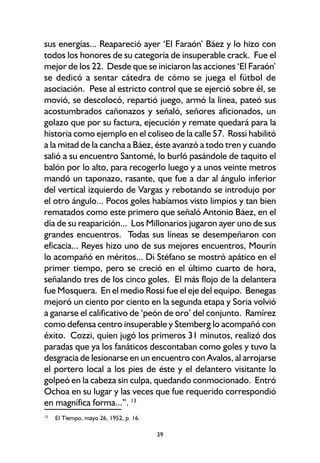 39
sus energías... Reapareció ayer ‘El Faraón’ Báez y lo hizo con
todos los honores de su categoría de insuperable crack. Fue el
mejor de los 22. Desde que se iniciaron las acciones ‘El Faraón’
se dedicó a sentar cátedra de cómo se juega el fútbol de
asociación. Pese al estricto control que se ejerció sobre él, se
movió, se descolocó, repartió juego, armó la línea, pateó sus
acostumbrados cañonazos y señaló, señores aficionados, un
golazo que por su factura, ejecución y remate quedará para la
historia como ejemplo en el coliseo de la calle 57. Rossi habilitó
a la mitad de la cancha a Báez, éste avanzó a todo tren y cuando
salió a su encuentro Santomé, lo burló pasándole de taquito el
balón por lo alto, para recogerlo luego y a unos veinte metros
mandó un taponazo, rasante, que fue a dar al ángulo inferior
del vertical izquierdo de Vargas y rebotando se introdujo por
el otro ángulo... Pocos goles habíamos visto limpios y tan bien
rematados como este primero que señaló Antonio Báez, en el
día de su reaparición... Los Millonarios jugaron ayer uno de sus
grandes encuentros. Todas sus líneas se desempeñaron con
eficacia... Reyes hizo uno de sus mejores encuentros, Mourín
lo acompañó en méritos... Di Stéfano se mostró apático en el
primer tiempo, pero se creció en el último cuarto de hora,
señalando tres de los cinco goles. El más flojo de la delantera
fue Mosquera. En el medio Rossi fue el eje del equipo. Benegas
mejoró un ciento por ciento en la segunda etapa y Soria volvió
a ganarse el calificativo de ‘peón de oro’ del conjunto. Ramírez
como defensa centro insuperable y Stemberg lo acompañó con
éxito. Cozzi, quien jugó los primeros 31 minutos, realizó dos
paradas que ya los fanáticos descontaban como goles y tuvo la
desgracia de lesionarse en un encuentro con Avalos, al arrojarse
el portero local a los pies de éste y el delantero visitante lo
golpeó en la cabeza sin culpa, quedando conmocionado. Entró
Ochoa en su lugar y las veces que fue requerido correspondió
en magnífica forma...”. 13
13
El Tiempo, mayo 26, 1952, p. 16.
 
