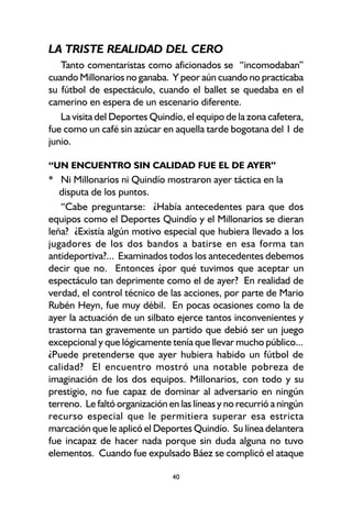 40
LA TRISTE REALIDAD DEL CERO
Tanto comentaristas como aficionados se “incomodaban”
cuando Millonarios no ganaba. Y peor aún cuando no practicaba
su fútbol de espectáculo, cuando el ballet se quedaba en el
camerino en espera de un escenario diferente.
La visita del Deportes Quindío, el equipo de la zona cafetera,
fue como un café sin azúcar en aquella tarde bogotana del 1 de
junio.
“UN ENCUENTRO SIN CALIDAD FUE EL DE AYER”
* Ni Millonarios ni Quindío mostraron ayer táctica en la
disputa de los puntos.
“Cabe preguntarse: ¿Había antecedentes para que dos
equipos como el Deportes Quindío y el Millonarios se dieran
leña? ¿Existía algún motivo especial que hubiera llevado a los
jugadores de los dos bandos a batirse en esa forma tan
antideportiva?... Examinados todos los antecedentes debemos
decir que no. Entonces ¿por qué tuvimos que aceptar un
espectáculo tan deprimente como el de ayer? En realidad de
verdad, el control técnico de las acciones, por parte de Mario
Rubén Heyn, fue muy débil. En pocas ocasiones como la de
ayer la actuación de un silbato ejerce tantos inconvenientes y
trastorna tan gravemente un partido que debió ser un juego
excepcional y que lógicamente tenía que llevar mucho público...
¿Puede pretenderse que ayer hubiera habido un fútbol de
calidad? El encuentro mostró una notable pobreza de
imaginación de los dos equipos. Millonarios, con todo y su
prestigio, no fue capaz de dominar al adversario en ningún
terreno. Le faltó organización en las líneas y no recurrió a ningún
recurso especial que le permitiera superar esa estricta
marcación que le aplicó el Deportes Quindío. Su línea delantera
fue incapaz de hacer nada porque sin duda alguna no tuvo
elementos. Cuando fue expulsado Báez se complicó el ataque
 