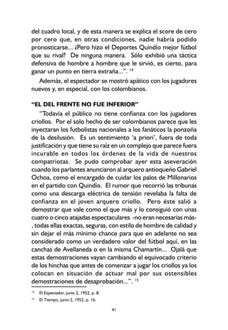 41
del cuadro local, y de esta manera se explica el score de cero
por cero que, en otras condiciones, nadie habría podido
pronosticarse... ¿Pero hizo el Deportes Quindío mejor fútbol
que su rival? De ninguna manera. Sólo exhibió una táctica
defensiva de hombre a hombre que le sirvió, es cierto, para
ganar un punto en tierra extraña...”. 14
Además, el espectador se mostró apático con los jugadores
nuevos y, en especial, con los colombianos.
“EL DEL FRENTE NO FUE INFERIOR”
“Todavía el público no tiene confianza con los jugadores
criollos. Por el solo hecho de ser colombianos parece que les
inyectaran los futbolistas nacionales a los fanáticos la ponzoña
de la desilusión. Es un sentimiento ‘a priori’, fuera de toda
justificación y que tiene su raíz en un complejo que parece fuera
incurable en todos los órdenes de la vida de nuestros
compatriotas. Se pudo comprobar ayer esta aseveración
cuando los parlantes anunciaron al arquero antioqueño Gabriel
Ochoa, como el encargado de cuidar los palos de Millonarios
en el partido con Quindío. El rumor que recorrió las tribunas
como una descarga eléctrica de tensión revelaba la falta de
confianza en el joven arquero criollo. Pero éste salió a
demostrar que vale como el que más y lo consiguió con unas
cuatro o cinco atajadas espectaculares -no eran necesarias más-
, todas ellas exactas, seguras, con estilo de hombre de calidad y
sin dejar el más mínimo chance para que en adelante no sea
considerado como un verdadero valor del fútbol aquí, en las
canchas de Avellaneda o en la misma Chamartín... Ojalá que
estas demostraciones vayan cambiando el equivocado criterio
de los hinchas que antes de comenzar a jugar los criollos ya los
colocan en situación de actuar mal por sus ostensibles
demostraciones de desaprobación...”. 15
14
El Espectador, junio 2, 1952, p. 8.
15
El Tiempo, junio 2, 1952, p. 16.
 