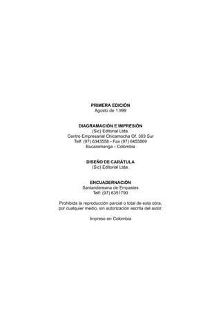 PRIMERA EDICIÓN
Agosto de 1.999
DIAGRAMACIÓN E IMPRESIÓN
(Sic) Editorial Ltda.
Centro Empresarial Chicamocha Of. 303 Sur
Telf: (97) 6343558 - Fax (97) 6455869
Bucaramanga - Colombia
DISEÑO DE CARÁTULA
(Sic) Editorial Ltda.
ENCUADERNACIÓN
Santandereana de Empastes
Telf: (97) 6351790
Prohibida la reproducción parcial o total de esta obra,
por cualquier medio, sin autorización escrita del autor.
Impreso en Colombia
 