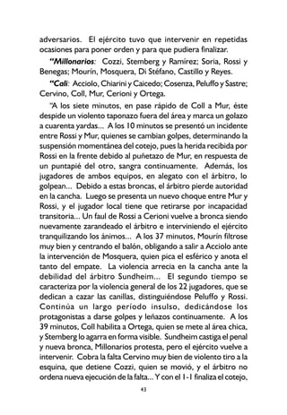 43
adversarios. El ejército tuvo que intervenir en repetidas
ocasiones para poner orden y para que pudiera finalizar.
“Millonarios: Cozzi, Stemberg y Ramírez; Soria, Rossi y
Benegas; Mourín, Mosquera, Di Stéfano, Castillo y Reyes.
“Cali: Acciolo, Chiarini y Caicedo; Cosenza, Peluffo y Sastre;
Cervino, Coll, Mur, Cerioni y Ortega.
“A los siete minutos, en pase rápido de Coll a Mur, éste
despide un violento taponazo fuera del área y marca un golazo
a cuarenta yardas... A los 10 minutos se presentó un incidente
entre Rossi y Mur, quienes se cambian golpes, determinando la
suspensión momentánea del cotejo, pues la herida recibida por
Rossi en la frente debido al puñetazo de Mur, en respuesta de
un puntapié del otro, sangra continuamente. Además, los
jugadores de ambos equipos, en alegato con el árbitro, lo
golpean... Debido a estas broncas, el árbitro pierde autoridad
en la cancha. Luego se presenta un nuevo choque entre Mur y
Rossi, y el jugador local tiene que retirarse por incapacidad
transitoria... Un faul de Rossi a Cerioni vuelve a bronca siendo
nuevamente zarandeado el árbitro e interviniendo el ejército
tranquilizando los ánimos... A los 37 minutos, Mourín filtrose
muy bien y centrando el balón, obligando a salir a Acciolo ante
la intervención de Mosquera, quien pica el esférico y anota el
tanto del empate. La violencia arrecia en la cancha ante la
debilidad del árbitro Sundheim... El segundo tiempo se
caracteriza por la violencia general de los 22 jugadores, que se
dedican a cazar las canillas, distinguiéndose Peluffo y Rossi.
Continúa un largo período insulso, dedicándose los
protagonistas a darse golpes y leñazos continuamente. A los
39 minutos, Coll habilita a Ortega, quien se mete al área chica,
y Stemberg lo agarra en forma visible. Sundheim castiga el penal
y nueva bronca, Millonarios protesta, pero el ejército vuelve a
intervenir. Cobra la falta Cervino muy bien de violento tiro a la
esquina, que detiene Cozzi, quien se movió, y el árbitro no
ordena nueva ejecución de la falta... Y con el 1-1 finaliza el cotejo,
 