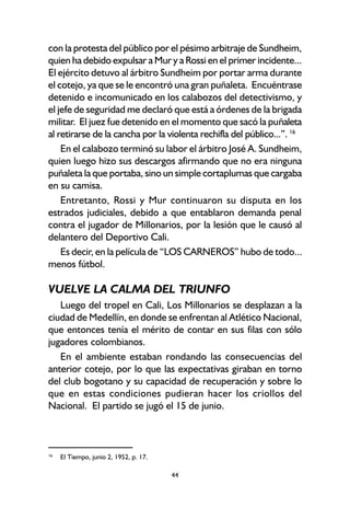 44
con la protesta del público por el pésimo arbitraje de Sundheim,
quien ha debido expulsar a Mur y a Rossi en el primer incidente...
El ejército detuvo al árbitro Sundheim por portar arma durante
el cotejo, ya que se le encontró una gran puñaleta. Encuéntrase
detenido e incomunicado en los calabozos del detectivismo, y
el jefe de seguridad me declaró que está a órdenes de la brigada
militar. El juez fue detenido en el momento que sacó la puñaleta
al retirarse de la cancha por la violenta rechifla del público...”. 16
En el calabozo terminó su labor el árbitro José A. Sundheim,
quien luego hizo sus descargos afirmando que no era ninguna
puñaleta la que portaba, sino un simple cortaplumas que cargaba
en su camisa.
Entretanto, Rossi y Mur continuaron su disputa en los
estrados judiciales, debido a que entablaron demanda penal
contra el jugador de Millonarios, por la lesión que le causó al
delantero del Deportivo Cali.
Es decir, en la película de “LOS CARNEROS” hubo de todo...
menos fútbol.
VUELVE LA CALMA DEL TRIUNFO
Luego del tropel en Cali, Los Millonarios se desplazan a la
ciudad de Medellín, en donde se enfrentan al Atlético Nacional,
que entonces tenía el mérito de contar en sus filas con sólo
jugadores colombianos.
En el ambiente estaban rondando las consecuencias del
anterior cotejo, por lo que las expectativas giraban en torno
del club bogotano y su capacidad de recuperación y sobre lo
que en estas condiciones pudieran hacer los criollos del
Nacional. El partido se jugó el 15 de junio.
16
El Tiempo, junio 2, 1952, p. 17.
 