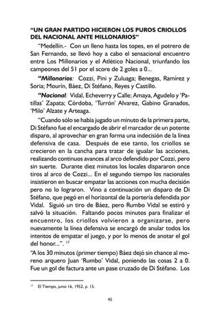 45
“UN GRAN PARTIDO HICIERON LOS PUROS CRIOLLOS
DEL NACIONAL ANTE MILLONARIOS”
“Medellín.- Con un lleno hasta los topes, en el potrero de
San Fernando, se llevó hoy a cabo el sensacional encuentro
entre Los Millonarios y el Atlético Nacional, triunfando los
campeones del 51 por el score de 2 goles a 0...
“Millonarios: Cozzi, Pini y Zuluaga; Benegas, Ramírez y
Soria; Mourín, Báez, Di Stéfano, Reyes y Castillo.
“Nacional: Vidal, Echeverry y Calle; Amaya, Agudelo y ‘Pa-
tillas’ Zapata; Córdoba, ‘Turrón’ Alvarez, Gabino Granados,
‘Milo’ Alzate y Arteaga.
“Cuando sólo se había jugado un minuto de la primera parte,
Di Stéfano fue el encargado de abrir el marcador de un potente
disparo, al aprovechar en gran forma una indecisión de la línea
defensiva de casa. Después de ese tanto, los criollos se
crecieron en la cancha para tratar de igualar las acciones,
realizando continuos avances al arco defendido por Cozzi, pero
sin suerte. Durante diez minutos los locales dispararon once
tiros al arco de Cozzi... En el segundo tiempo los nacionales
insistieron en buscar empatar las acciones con mucha decisión
pero no lo lograron. Vino a continuación un disparo de Di
Stéfano, que pegó en el horizontal de la portería defendida por
Vidal. Siguió un tiro de Báez, pero Rumbo Vidal se estiró y
salvó la situación. Faltando pocos minutos para finalizar el
encuentro, los criollos volvieron a organizarse, pero
nuevamente la línea defensiva se encargó de anular todos los
intentos de empatar el juego, y por lo menos de anotar el gol
del honor...”. 17
“A los 30 minutos (primer tiempo) Báez dejó sin chance al mo-
reno arquero Juan ‘Rumbo’ Vidal, poniendo las cosas 2 a 0.
Fue un gol de factura ante un pase cruzado de Di Stéfano. Los
17
El Tiempo, junio 16, 1952, p. 15.
 