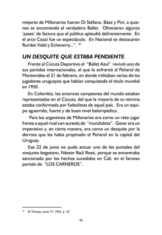 46
mejores de Millonarios fueron Di Stéfano, Báez y Pini, a quie-
nes se encomendó el verdadero Ballet. Ofrecieron algunos
‘pases’ de factura que el público aplaudió delirantemente. En
el arco Cozzi fue un espectáculo. En Nacional se destacaron
Rumbo Vidal y Echeverry...”. 18
UN DESQUITE QUE ESTABA PENDIENTE
Frente al Cúcuta Deportivo el “Ballet Azul” revivió uno de
sus partidos internacionales, el que lo enfrentó al Peñarol de
Montevideo el 21 de febrero, en donde militaban varios de los
jugadores uruguayos que habían conquistado el título mundial
en 1950.
En Colombia, los entonces campeones del mundo estaban
representados en el Cúcuta, del que la mayoría de su nómina
estaba conformada por futbolistas de aquel país. Era un equi-
po aguerrido, fuerte y de buen nivel balompédico.
Para los argentinos de Millonarios era como un reto jugar
frente a aquel rival con aureola de “mundialista”. Ganar era un
imperativo y, en cierta manera, era como un desquite por la
derrota que les había propinado el Peñarol en la capital del
Uruguay.
Ese 22 de junio no pudo actuar uno de los puntales del
conjunto bogotano, Néstor Raúl Rossi, porque se encontraba
sancionado por los hechos sucedidos en Cali, en el famoso
partido de “LOS CARNEROS”.
18
El Tiempo, junio 17, 1952, p. 10.
 