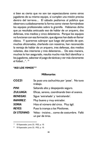 48
si bien es cierto que no son tan espectaculares como otros
jugadores de su mismo equipo, sí cumplen una misión precisa
dentro del terreno... El sábado pedíamos al público que
observara cuidadosamente la forma como vienen formándose
los equipos profesionales sobre la gramilla. Habíamos dicho
que ya resultaba anticuado eso de hablar de un arquero, dos
defensas, tres medios y cinco delanteros. Porque los equipos
no funcionan con esa formación, que algunos han dado en llamar
clásica. Y queremos subrayar que luego del partido de ayer,
muchos aficionados, charlando con nosotros, han reconocido
la ventaja de hablar de un arquero, tres defensas, dos medios
volantes, dos interiores y tres delanteros... De esta manera,
muchos lo han asegurado, resulta mucho más fácil identificar a
los jugadores, saborear el juego de tácticas y ver más claramente
el fútbol...”. 19
“ASI LOS VIMOS”20
Millonarios
COZZI: Se puso una cachuchita por ‘pose’. No tuvo
trabajo.
PINI: Saltando alto y despejando seguro.
ZULUAGA: Eficaz, sereno, coordinando bien el avance.
BENEGAS: Sigue ‘extrañado’ y ‘extrañando’.
RAMIREZ: Muy bueno y muy entrador.
SORIA: Hizo el número del circo. Muy ágil.
REYES: Puso la trampa a los Motilones.
DI STEFANO: Veloz - incisivo... como de costumbre. Falló
un par de tiros.
19
El Espectador, junio 23, 1952, p. 10.
20
El Espectador, junio 23, 1952, p. 10.
 