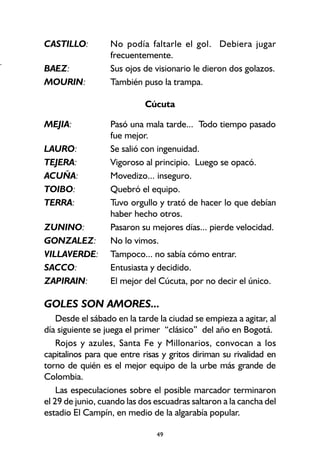 49
CASTILLO: No podía faltarle el gol. Debiera jugar
frecuentemente.
BAEZ: Sus ojos de visionario le dieron dos golazos.
MOURIN: También puso la trampa.
Cúcuta
MEJIA: Pasó una mala tarde... Todo tiempo pasado
fue mejor.
LAURO: Se salió con ingenuidad.
TEJERA: Vigoroso al principio. Luego se opacó.
ACUÑA: Movedizo... inseguro.
TOIBO: Quebró el equipo.
TERRA: Tuvo orgullo y trató de hacer lo que debían
haber hecho otros.
ZUNINO: Pasaron su mejores días... pierde velocidad.
GONZALEZ: No lo vimos.
VILLAVERDE: Tampoco... no sabía cómo entrar.
SACCO: Entusiasta y decidido.
ZAPIRAIN: El mejor del Cúcuta, por no decir el único.
GOLES SON AMORES...
Desde el sábado en la tarde la ciudad se empieza a agitar, al
día siguiente se juega el primer “clásico” del año en Bogotá.
Rojos y azules, Santa Fe y Millonarios, convocan a los
capitalinos para que entre risas y gritos diriman su rivalidad en
torno de quién es el mejor equipo de la urbe más grande de
Colombia.
Las especulaciones sobre el posible marcador terminaron
el 29 de junio, cuando las dos escuadras saltaron a la cancha del
estadio El Campín, en medio de la algarabía popular.
+
 