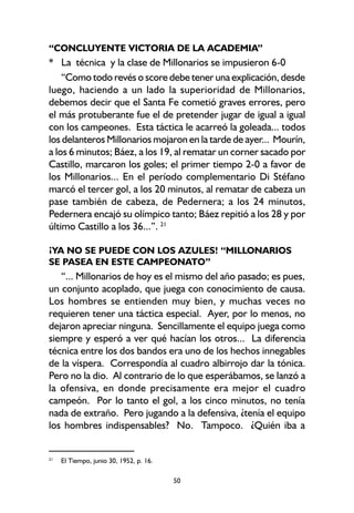 50
“CONCLUYENTE VICTORIA DE LA ACADEMIA”
* La técnica y la clase de Millonarios se impusieron 6-0
“Como todo revés o score debe tener una explicación, desde
luego, haciendo a un lado la superioridad de Millonarios,
debemos decir que el Santa Fe cometió graves errores, pero
el más protuberante fue el de pretender jugar de igual a igual
con los campeones. Esta táctica le acarreó la goleada... todos
los delanteros Millonarios mojaron en la tarde de ayer... Mourín,
a los 6 minutos; Báez, a los 19, al rematar un corner sacado por
Castillo, marcaron los goles; el primer tiempo 2-0 a favor de
los Millonarios... En el período complementario Di Stéfano
marcó el tercer gol, a los 20 minutos, al rematar de cabeza un
pase también de cabeza, de Pedernera; a los 24 minutos,
Pedernera encajó su olímpico tanto; Báez repitió a los 28 y por
último Castillo a los 36...”. 21
¡YA NO SE PUEDE CON LOS AZULES! “MILLONARIOS
SE PASEA EN ESTE CAMPEONATO”
“... Millonarios de hoy es el mismo del año pasado; es pues,
un conjunto acoplado, que juega con conocimiento de causa.
Los hombres se entienden muy bien, y muchas veces no
requieren tener una táctica especial. Ayer, por lo menos, no
dejaron apreciar ninguna. Sencillamente el equipo juega como
siempre y esperó a ver qué hacían los otros... La diferencia
técnica entre los dos bandos era uno de los hechos innegables
de la víspera. Correspondía al cuadro albirrojo dar la tónica.
Pero no la dio. Al contrario de lo que esperábamos, se lanzó a
la ofensiva, en donde precisamente era mejor el cuadro
campeón. Por lo tanto el gol, a los cinco minutos, no tenía
nada de extraño. Pero jugando a la defensiva, ¿tenía el equipo
los hombres indispensables? No. Tampoco. ¿Quién iba a
21
El Tiempo, junio 30, 1952, p. 16.
 