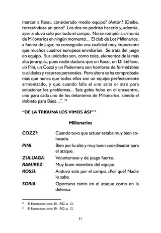 51
marcar a Rossi, considerado medio equipo? ¿Antón? ¿Deibe,
retrasándose un poco? Los dos no podrían hacerlo y, además,
ayer anduvo solo por todo el campo. No se rompió la armonía
de Millonarios en ningún momento... El club de Los Millonarios,
a fuerza de jugar, ha conseguido una cualidad muy importante
que muchos cuadros europeos envidiarían. Se trata del juego
en equipo. Sus unidades son, como tales, elementos de la más
alta jerarquía, pues nadie dudaría que un Rossi, un Di Stéfano,
un Pini, un Cozzi y un Pedernera son hombres de formidables
cualidades y recursos personales. Pero ahora se ha comprobado
más que nunca que todos ellos son un equipo perfectamente
armonizado, y que cuando falla el uno salta el otro para
solucionar los problemas... Seis goles hubo en el encuentro,
uno para cada uno de los delanteros de Millonarios, siendo el
doblete para Báez...”. 22
“DE LA TRIBUNA LOS VIMOS ASI”23
Millonarios
COZZI: Cuando tuvo que actuar estaba muy bien co-
locado.
PINI: Bien por lo alto y muy buen coordinador para
el ataque.
ZULUAGA: Voluntarioso y de juego fuerte.
RAMIREZ: Muy buen miembro del equipo.
ROSSI: Anduvo solo por el campo. ¿Por qué? Nadie
lo sabe.
SORIA: Oportuno tanto en el ataque como en la
defensa.
22
El Espectador, junio 30, 1952, p. 12.
23
El Espectador, junio 30, 1952, p. 12.
 