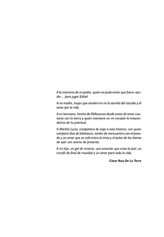 A la memoria de mi padre, quien no pudo evitar que fuera «zur-
do»... para jugar fútbol.
A mi madre, mujer que sembró en mí la semilla del estudio y el
amor por la vida.
A mi hermano, hincha de Millonarios desde antes de tener con-
tacto con la tierra y quien mantiene en mi corazón la trascen-
dencia de la juventud.
A Martha Lucía, compañera de viaje a esta historia, con quien
compartí días de biblioteca, tardes de reencuentro con el pasa-
do y un amor que se coló entra la tinta y el polvo de los diarios
de ayer con aroma de presente.
A mi hijo, un gol de victoria, una emoción que eriza la piel, un
triunfo de final de mundial y un amor para toda la vida.
César Ruiz De La Torre
 