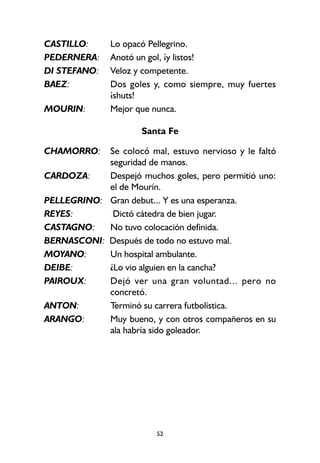 52
CASTILLO: Lo opacó Pellegrino.
PEDERNERA: Anotó un gol, ¡y listos!
DI STEFANO: Veloz y competente.
BAEZ: Dos goles y, como siempre, muy fuertes
¡shuts!
MOURIN: Mejor que nunca.
Santa Fe
CHAMORRO: Se colocó mal, estuvo nervioso y le faltó
seguridad de manos.
CARDOZA: Despejó muchos goles, pero permitió uno:
el de Mourín.
PELLEGRINO: Gran debut... Y es una esperanza.
REYES: Dictó cátedra de bien jugar.
CASTAGNO: No tuvo colocación definida.
BERNASCONI: Después de todo no estuvo mal.
MOYANO: Un hospital ambulante.
DEIBE: ¿Lo vio alguien en la cancha?
PAIROUX: Dejó ver una gran voluntad... pero no
concretó.
ANTON: Terminó su carrera futbolística.
ARANGO: Muy bueno, y con otros compañeros en su
ala habría sido goleador.
 