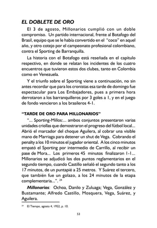 53
EL DOBLETE DE ORO
El 3 de agosto, Millonarios cumplió con un doble
compromiso. Un partido internacional, frente al Botafogo del
Brasil, equipo que se le había convertido en el “coco” en aquel
año, y otro cotejo por el campeonato profesional colombiano,
contra el Sporting de Barranquilla.
La historia con el Botafogo está reseñada en el capítulo
respectivo, en donde se relatan los incidentes de los cuatro
encuentros que tuvieron estos dos clubes, tanto en Colombia
como en Venezuela.
Y el triunfo sobre el Sporting viene a continuación, no sin
antes recordar que para los cronistas esa tarde de domingo fue
espectacular para Los Embajadores, pues a primera hora
derrotaron a los barranquilleros por 3 goles a 1, y en el juego
de fondo vencieron a los brasileros 4-1.
“TARDE DE ORO PARA MILLONARIOS”
“... Sporting-Millos:... ambos conjuntos presentaron varias
unidades criollas que demostraron el progreso del fútbol local...
Abrió el marcador del choque Aguilera, al cobrar una visible
mano de Marriaga para detener un shut de Vega. Cobrando el
penalty a los 10 minutos el jugador oriental. A los cinco minutos
empató el Sporting por intermedio de Carrillo, al recibir un
pase de Mora... Los primeros 45 minutos finalizaron 1-1...
Millonarios se adjudicó los dos puntos reglamentarios en el
segundo tiempo, cuando Castillo señaló el segundo tanto a los
17 minutos, de un puntapié a 25 metros. Y Suárez el tercero,
que también fue un golazo, a los 24 minutos de la etapa
complementaria...”. 24
Millonarios: Ochoa, Danilo y Zuluaga; Vega, González y
Bustamante; Alfredo Castillo, Mosquera, Vega, Suárez, y
Aguilera.
24
El Tiempo, agosto 4, 1952, p. 10.
 