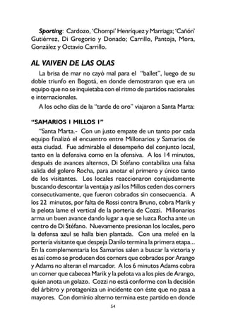 54
Sporting: Cardozo, ‘Chompi’ Henríquez y Marriaga; ‘Cañón’
Gutiérrez, Di Gregorio y Donado; Carrillo, Pantoja, Mora,
González y Octavio Carrillo.
AL VAIVEN DE LAS OLAS
La brisa de mar no cayó mal para el “ballet”, luego de su
doble triunfo en Bogotá, en donde demostraron que era un
equipo que no se inquietaba con el ritmo de partidos nacionales
e internacionales.
A los ocho días de la “tarde de oro” viajaron a Santa Marta:
“SAMARIOS 1 MILLOS 1”
“Santa Marta.- Con un justo empate de un tanto por cada
equipo finalizó el encuentro entre Millonarios y Samarios de
esta ciudad. Fue admirable el desempeño del conjunto local,
tanto en la defensiva como en la ofensiva. A los 14 minutos,
después de avances alternos, Di Stéfano contabiliza una falsa
salida del golero Rocha, para anotar el primero y único tanto
de los visitantes. Los locales reaccionaron corajudamente
buscando descontar la ventaja y así los Millos ceden dos corners
consecutivamente, que fueron cobrados sin consecuencia. A
los 22 minutos, por falta de Rossi contra Bruno, cobra Marik y
la pelota lame el vertical de la portería de Cozzi. Millonarios
arma un buen avance dando lugar a que se luzca Rocha ante un
centro de Di Stéfano. Nuevamente presionan los locales, pero
la defensa azul se halla bien plantada. Con una meleé en la
portería visitante que despeja Danilo termina la primera etapa...
En la complementaria los Samarios salen a buscar la victoria y
es así como se producen dos corners que cobrados por Arango
y Adams no alteran el marcador. A los 6 minutos Adams cobra
un corner que cabecea Marik y la pelota va a los pies de Arango,
quien anota un golazo. Cozzi no está conforme con la decisión
del árbitro y protagoniza un incidente con éste que no pasa a
mayores. Con dominio alterno termina este partido en donde
 