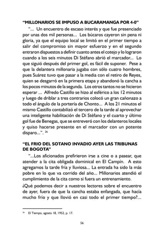 56
“MILLONARIOS SE IMPUSO A BUCARAMANGA POR 4-0”
“... Un encuentro de escaso interés y que fue presenciado
por unas dos mil personas... Los búcaros cayeron sin pena ni
gloria, ya que el equipo local se limitó en el primer tiempo a
salir del compromiso sin mayor esfuerzo y en el segundo
entraron dispuestos a definir cuanto antes el cotejo y lo lograron
cuando a los seis minutos Di Stéfano abrió el marcador... Lo
que siguió después del primer gol, es fácil de suponer. Pese a
que la delantera millonaria jugaba con sólo cuatro hombres,
pues Suárez tuvo que pasar a la media con el retiro de Reyes,
quien se desgarró en la primera etapa y abandonó la cancha a
los pocos minutos de la segunda. Los otros tantos no se hicieron
esperar ... Alfredo Castillo se hizo al esférico a los 12 minutos
y luego de driblar a tres contrarios colocó un gran cañonazo a
todo el ángulo de la portería de Chonto... A los 21 minutos el
mismo Castillo contabilizó el tercero de la tarde al aprovechar
una inteligente habilitación de Di Stéfano y el cuarto y último
gol fue de Benegas, que se entreveró con los delanteros locales
y quiso hacerse presente en el marcador con un potente
disparo...”. 26
“EL FRIO DEL SOTANO INVADIO AYER LAS TRIBUNAS
DE BOGOTA”
“...Los aficionados prefirieron irse a cine o a pasear, que
atender a la cita obligada dominical en El Campín. A esto
agregamos la tarde fría y lluviosa... La entrada ha sido la más
pobre en lo que va corrido del año... Millonarios atendió el
cumplimiento de la cita como si fuera un entrenamiento.
¿Qué podemos decir a nuestros lectores sobre el encuentro
de ayer, fuera de que la cancha estaba enfangada, que hacía
mucho frío y que llovió en casi todo el primer tiempo?...
26
El Tiempo, agosto 18, 1952, p. 17.
 