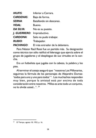 58
MUFIS: Inferior a Carrara.
CARDENAS: Bajo de forma.
SERNA: Batallando sin descanso.
VIDAL: Bueno.
DA SILVA: No es su puesto.
J. GUERRERO: Improductivo.
CARDONA: Solo no pudo trabajar.
RUBIO: Trabajador.
PACHINGO: El más entrador de la delantera.
Para Néstor Raúl Rossi fue un partido más. Su designación
como técnico tan sólo ratificó el liderazgo que ejercía sobre el
grupo de jugadores y el despliegue de sus virtudes en la can-
cha.
Era un futbolista que jugaba con la cabeza, la palabra y los
pies.
Al terminar el cotejo aseguró que “nosotros Los Millonarios,
seguimos la fórmula de los personajes de Alejandro Dumas:
‘todos para uno y uno para todos’ “. Los muchachos responden
muy bien, porque la amistad está por encima de toda
consideración entre nosotros. Millos es ante todo un conjunto,
no lo olvide usted...”. 29
29
El Tiempo, agosto 18, 1952, p. 16.
 