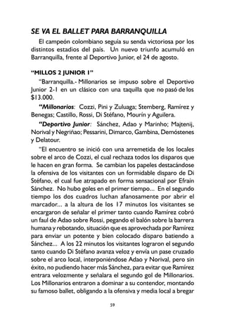 59
SE VA EL BALLET PARA BARRANQUILLA
El campeón colombiano seguía su senda victoriosa por los
distintos estadios del país. Un nuevo triunfo acumuló en
Barranquilla, frente al Deportivo Junior, el 24 de agosto.
“MILLOS 2 JUNIOR 1”
“Barranquilla.- Millonarios se impuso sobre el Deportivo
Junior 2-1 en un clásico con una taquilla que no pasó de los
$13.000.
“Millonarios: Cozzi, Pini y Zuluaga; Stemberg, Ramírez y
Benegas; Castillo, Rossi, Di Stéfano, Mourín y Aguilera.
“Deportivo Junior: Sánchez, Adao y Marinho; Majtenij,
Norival y Negriñao; Pessarini, Dimarco, Gambina, Demóstenes
y Delatour.
“El encuentro se inició con una arremetida de los locales
sobre el arco de Cozzi, el cual rechaza todos los disparos que
le hacen en gran forma. Se cambian los papeles destacándose
la ofensiva de los visitantes con un formidable disparo de Di
Stéfano, el cual fue atrapado en forma sensacional por Efraín
Sánchez. No hubo goles en el primer tiempo... En el segundo
tiempo los dos cuadros luchan afanosamente por abrir el
marcador... a la altura de los 17 minutos los visitantes se
encargaron de señalar el primer tanto cuando Ramírez cobró
un faul de Adao sobre Rossi, pegando el balón sobre la barrera
humana y rebotando, situación que es aprovechada por Ramírez
para enviar un potente y bien colocado disparo batiendo a
Sánchez... A los 22 minutos los visitantes lograron el segundo
tanto cuando Di Stéfano avanza veloz y envía un pase cruzado
sobre el arco local, interponiéndose Adao y Norival, pero sin
éxito, no pudiendo hacer más Sánchez, para evitar que Ramírez
entrara velozmente y señalara el segundo gol de Millonarios.
Los Millonarios entraron a dominar a su contendor, montando
su famoso ballet, obligando a la ofensiva y media local a bregar
 