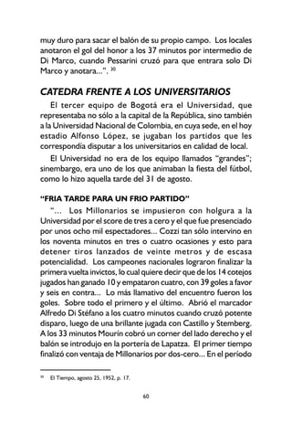 60
muy duro para sacar el balón de su propio campo. Los locales
anotaron el gol del honor a los 37 minutos por intermedio de
Di Marco, cuando Pessarini cruzó para que entrara solo Di
Marco y anotara...”. 30
CATEDRA FRENTE A LOS UNIVERSITARIOS
El tercer equipo de Bogotá era el Universidad, que
representaba no sólo a la capital de la República, sino también
a la Universidad Nacional de Colombia, en cuya sede, en el hoy
estadio Alfonso López, se jugaban los partidos que les
correspondía disputar a los universitarios en calidad de local.
El Universidad no era de los equipo llamados “grandes”;
sinembargo, era uno de los que animaban la fiesta del fútbol,
como lo hizo aquella tarde del 31 de agosto.
“FRIA TARDE PARA UN FRIO PARTIDO”
“... Los Millonarios se impusieron con holgura a la
Universidad por el score de tres a cero y el que fue presenciado
por unos ocho mil espectadores... Cozzi tan sólo intervino en
los noventa minutos en tres o cuatro ocasiones y esto para
detener tiros lanzados de veinte metros y de escasa
potencialidad. Los campeones nacionales lograron finalizar la
primera vuelta invictos, lo cual quiere decir que de los 14 cotejos
jugados han ganado 10 y empataron cuatro, con 39 goles a favor
y seis en contra... Lo más llamativo del encuentro fueron los
goles. Sobre todo el primero y el último. Abrió el marcador
Alfredo Di Stéfano a los cuatro minutos cuando cruzó potente
disparo, luego de una brillante jugada con Castillo y Stemberg.
A los 33 minutos Mourín cobró un corner del lado derecho y el
balón se introdujo en la portería de Lapatza. El primer tiempo
finalizó con ventaja de Millonarios por dos-cero... En el período
30
El Tiempo, agosto 25, 1952, p. 17.
 