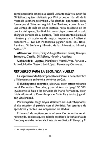 61
complementario tan sólo se señaló un tanto más y su autor fue
Di Stéfano, quien habilitado por Pini, y desde más allá de la
mitad de la cancha se embaló y fue dejando oponentes, en tal
forma que el último en seguirlo fue Martínez, a quien le sacó
una ventaja de más de cinco metros, hasta colocarse en los
predios de Lapatza, ‘fusilándolo’ con un disparo colocado a todo
el ángulo derecho de su portería. Todo esto aconteció a los 33
minutos y sin acciones de mayor importancia finalizó el
encuentro... De Los Millonarios jugaron bien Pini, Rossi,
Ramírez, Di Stéfano y Mourín; de la Universidad Miotti y
Aves...”. 31
Millonarios: Cozzi, Pini y Zuluaga; Ramírez, Rossi y Benegas;
Stemberg, Castillo, Di Stéfano, Mourín y Aguilera.
Universidad: Lapatza, Martínez y Miotti; Aves, Perucca y
Arnold; Murillo, Tossori, Luis López, Ferreyro y Contreras.
REFUERZO PARA LA SEGUNDA VUELTA
La segunda ronda del campeonato se inicia el 7 de septiembre
y Millonarios se enfrentó al América de Cali.
El club bogotano contrató a Julio Avila, quien estaba militando
en el Deportivo Manizales, y por el traspaso pagó $6.500.
Igualmente se hizo a los servicios de Mario Fernández, quien
había sido traído a Colombia por el Santa Fe y estaba jugando
con Universidad.
Por otra parte, Hugo Reyes, delantero de Los Embajadores,
el día anterior al partido con el América fue operado de
apendicitis y recibió una incapacidad de 20 días.
El lunes 8 de septiembre la información deportiva se vio
restringida, debido a que el sábado anterior a la fecha señalada
fueron quemadas las instalaciones de los diarios El Tiempo y El
31
El Tiempo, septiembre 1, 1952, p. 16.
 